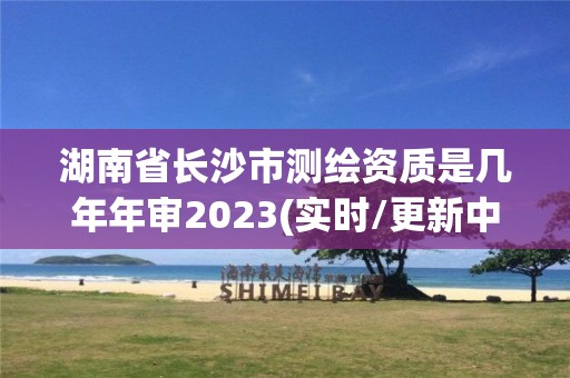 湖南省長沙市測繪資質是幾年年審2023(實時/更新中)