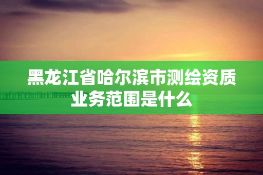 黑龍江省哈爾濱市測(cè)繪資質(zhì)業(yè)務(wù)范圍是什么