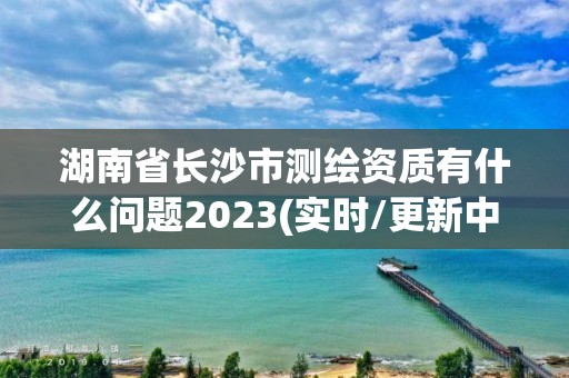 湖南省長沙市測繪資質(zhì)有什么問題2023(實時/更新中)