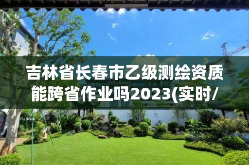 吉林省長(zhǎng)春市乙級(jí)測(cè)繪資質(zhì)能跨省作業(yè)嗎2023(實(shí)時(shí)/更新中)