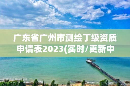 廣東省廣州市測繪丁級資質(zhì)申請表2023(實時/更新中)