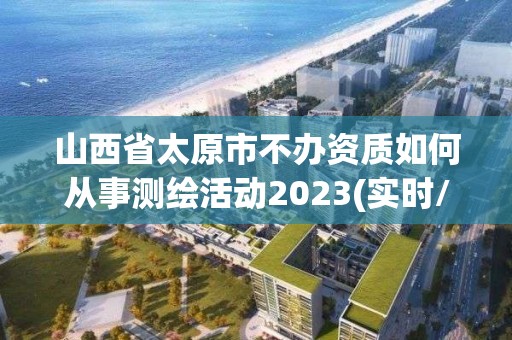 山西省太原市不辦資質如何從事測繪活動2023(實時/更新中)