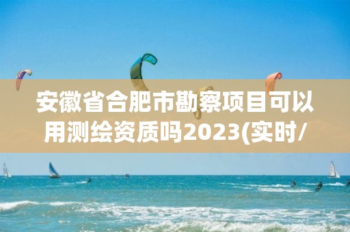 安徽省合肥市勘察項目可以用測繪資質嗎2023(實時/更新中)