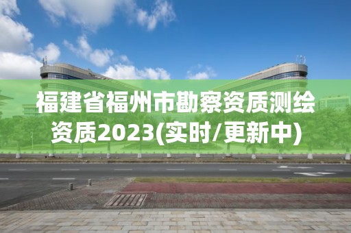 福建省福州市勘察資質測繪資質2023(實時/更新中)