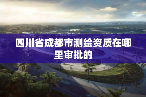 四川省成都市測繪資質在哪里審批的