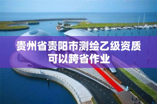 貴州省貴陽市測繪乙級資質可以跨省作業