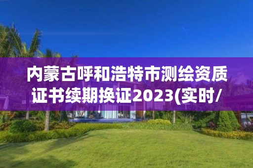 內蒙古呼和浩特市測繪資質證書續期換證2023(實時/更新中)