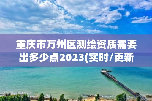 重慶市萬州區測繪資質需要出多少點2023(實時/更新中)