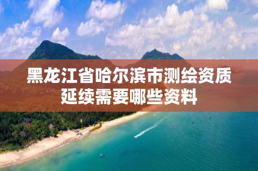 黑龍江省哈爾濱市測繪資質(zhì)延續(xù)需要哪些資料