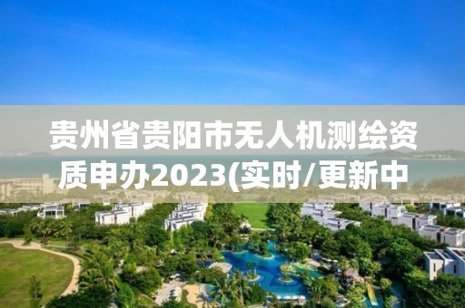 貴州省貴陽市無人機測繪資質申辦2023(實時/更新中)