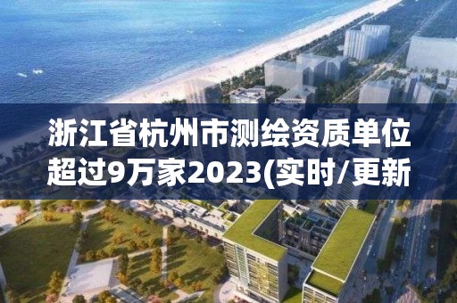 浙江省杭州市測(cè)繪資質(zhì)單位超過(guò)9萬(wàn)家2023(實(shí)時(shí)/更新中)