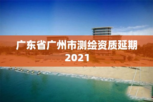 廣東省廣州市測繪資質延期2021