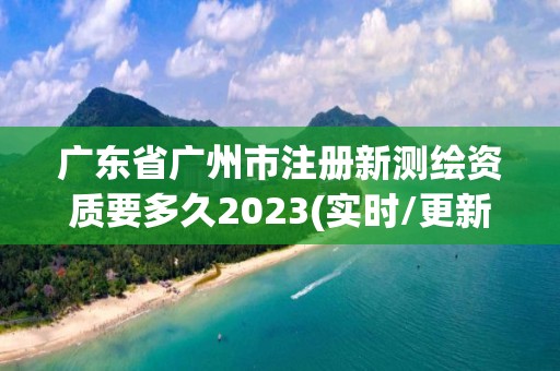 廣東省廣州市注冊新測繪資質要多久2023(實時/更新中)