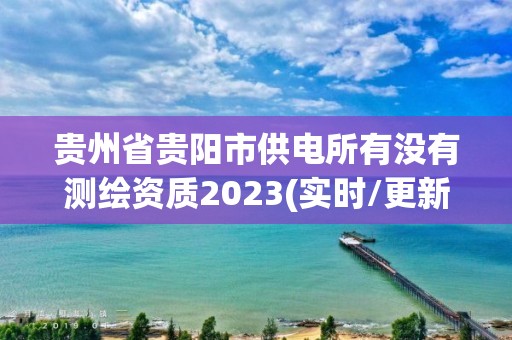 貴州省貴陽市供電所有沒有測繪資質2023(實時/更新中)