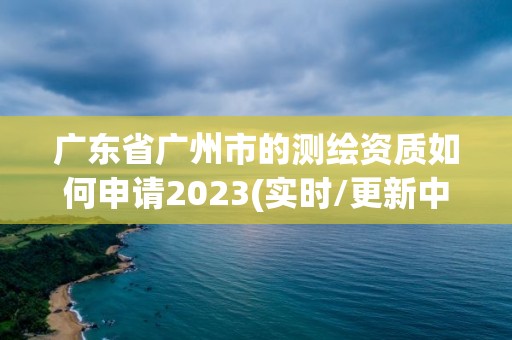 廣東省廣州市的測繪資質(zhì)如何申請2023(實時/更新中)