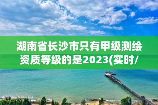 湖南省長沙市只有甲級測繪資質等級的是2023(實時/更新中)