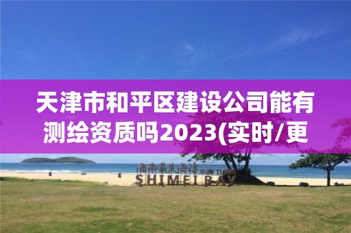 天津市和平區建設公司能有測繪資質嗎2023(實時/更新中)