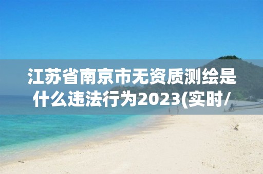 江蘇省南京市無資質(zhì)測繪是什么違法行為2023(實(shí)時(shí)/更新中)