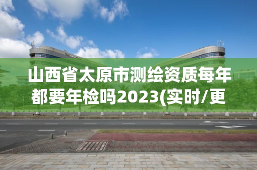 山西省太原市測(cè)繪資質(zhì)每年都要年檢嗎2023(實(shí)時(shí)/更新中)