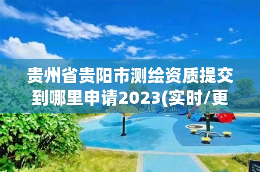 貴州省貴陽市測繪資質提交到哪里申請2023(實時/更新中)