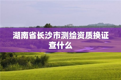 湖南省長沙市測(cè)繪資質(zhì)換證查什么