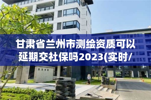 甘肅省蘭州市測繪資質可以延期交社保嗎2023(實時/更新中)