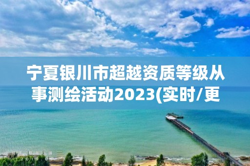 寧夏銀川市超越資質等級從事測繪活動2023(實時/更新中)