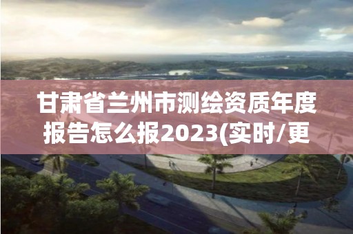 甘肅省蘭州市測繪資質年度報告怎么報2023(實時/更新中)