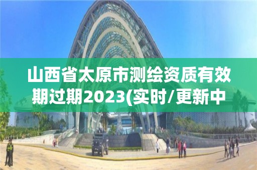 山西省太原市測繪資質有效期過期2023(實時/更新中)