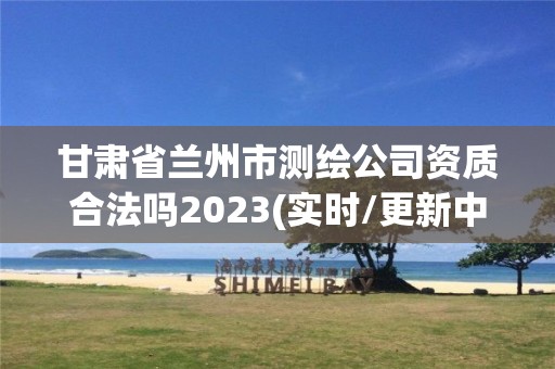 甘肅省蘭州市測(cè)繪公司資質(zhì)合法嗎2023(實(shí)時(shí)/更新中)