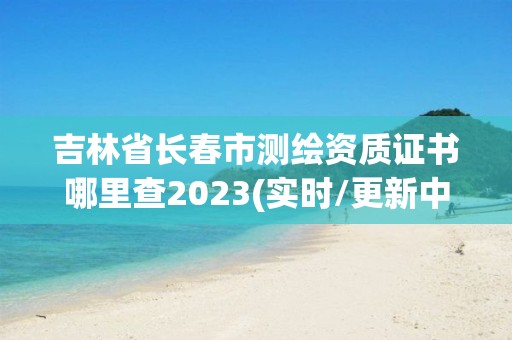 吉林省長春市測繪資質證書哪里查2023(實時/更新中)