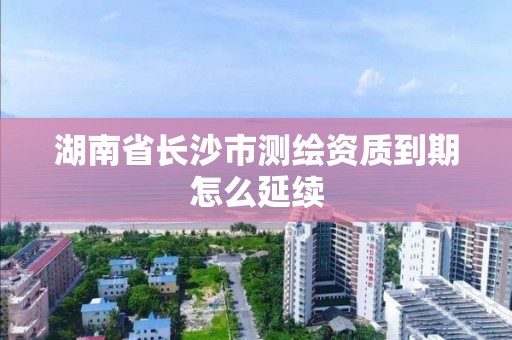 湖南省長沙市測繪資質到期怎么延續