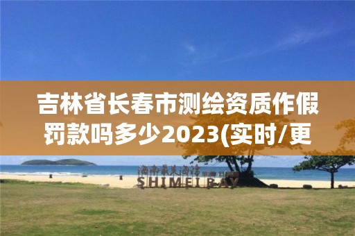 吉林省長春市測繪資質(zhì)作假罰款嗎多少2023(實時/更新中)