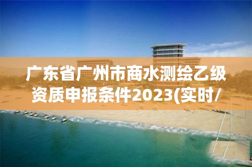 廣東省廣州市商水測(cè)繪乙級(jí)資質(zhì)申報(bào)條件2023(實(shí)時(shí)/更新中)