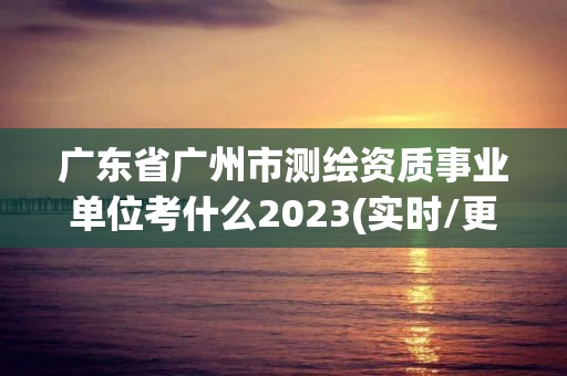 廣東省廣州市測繪資質(zhì)事業(yè)單位考什么2023(實時/更新中)