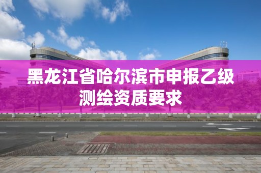 黑龍江省哈爾濱市申報乙級測繪資質(zhì)要求