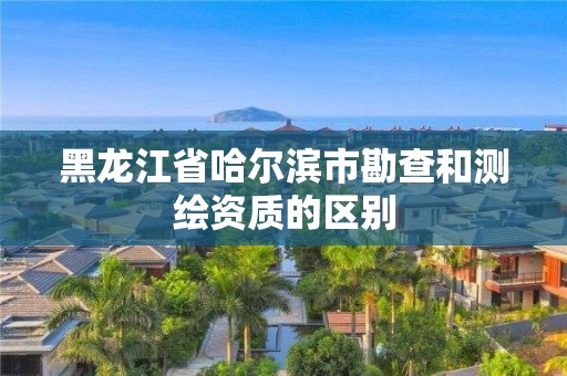 黑龍江省哈爾濱市勘查和測(cè)繪資質(zhì)的區(qū)別