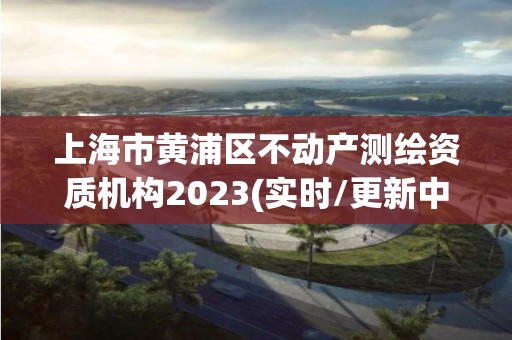 上海市黃浦區不動產測繪資質機構2023(實時/更新中)