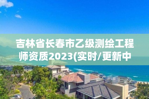 吉林省長春市乙級測繪工程師資質2023(實時/更新中)