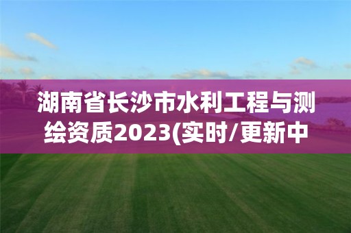 湖南省長沙市水利工程與測繪資質(zhì)2023(實時/更新中)