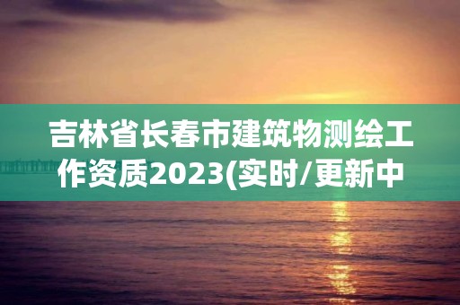 吉林省長春市建筑物測繪工作資質2023(實時/更新中)