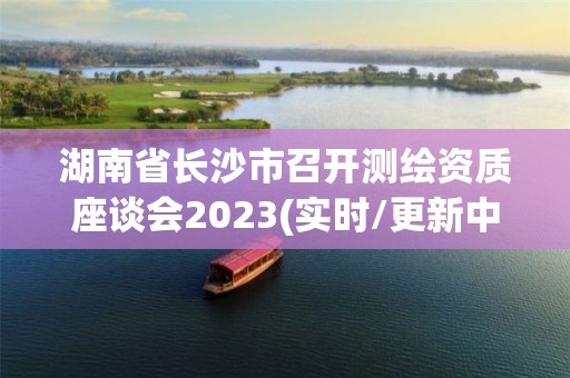 湖南省長沙市召開測繪資質座談會2023(實時/更新中)