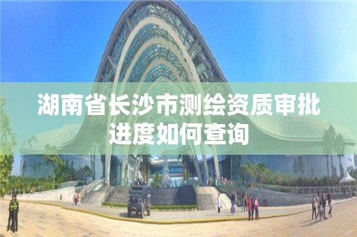 湖南省長沙市測繪資質(zhì)審批進度如何查詢