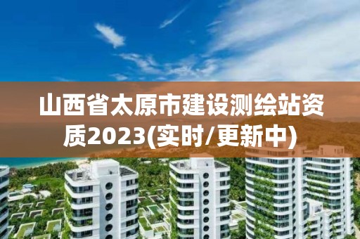 山西省太原市建設測繪站資質2023(實時/更新中)