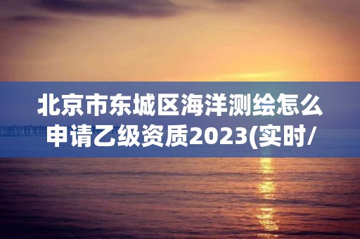 北京市東城區(qū)海洋測繪怎么申請乙級資質2023(實時/更新中)