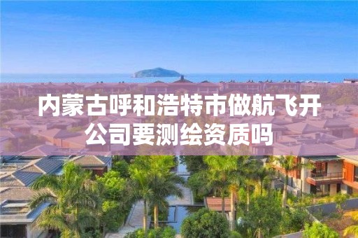 內(nèi)蒙古呼和浩特市做航飛開公司要測繪資質(zhì)嗎