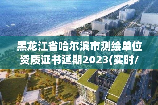 黑龍江省哈爾濱市測繪單位資質證書延期2023(實時/更新中)