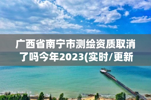 廣西省南寧市測繪資質取消了嗎今年2023(實時/更新中)