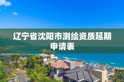 遼寧省沈陽市測繪資質延期申請表