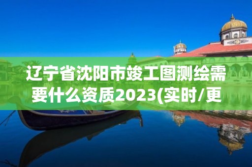 遼寧省沈陽市竣工圖測繪需要什么資質2023(實時/更新中)